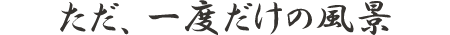 ただ、一度だけの風景